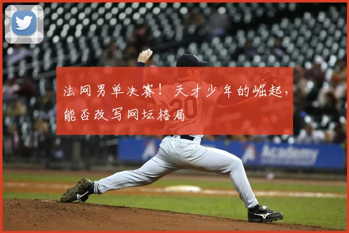 法网男单决赛！天才少年的崛起，能否改写网坛格局
