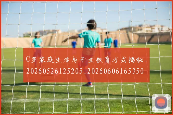 C罗家庭生活与子女教育方式揭秘_20260526125205_20260606165350