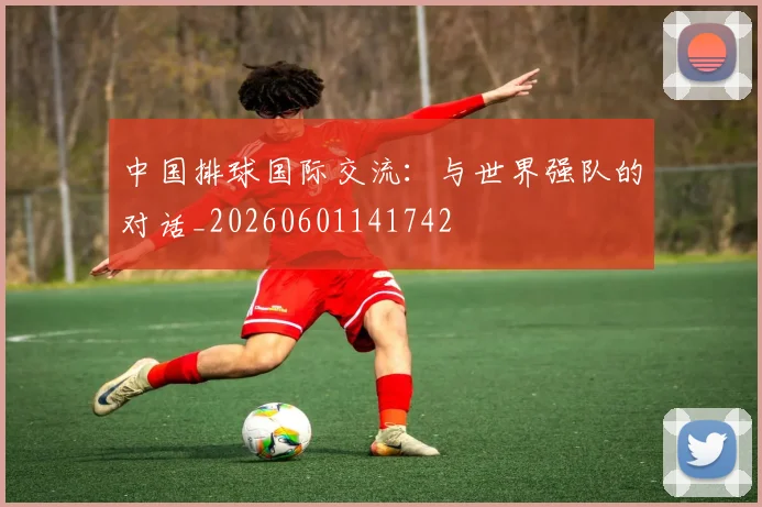 中国排球国际交流：与世界强队的对话_20260601141742