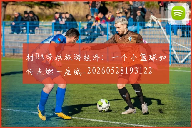 村BA带动旅游经济：一个小篮球如何点燃一座城_20260528193122