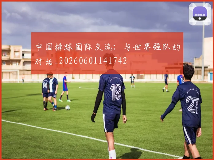 中国排球国际交流：与世界强队的对话_20260601141742