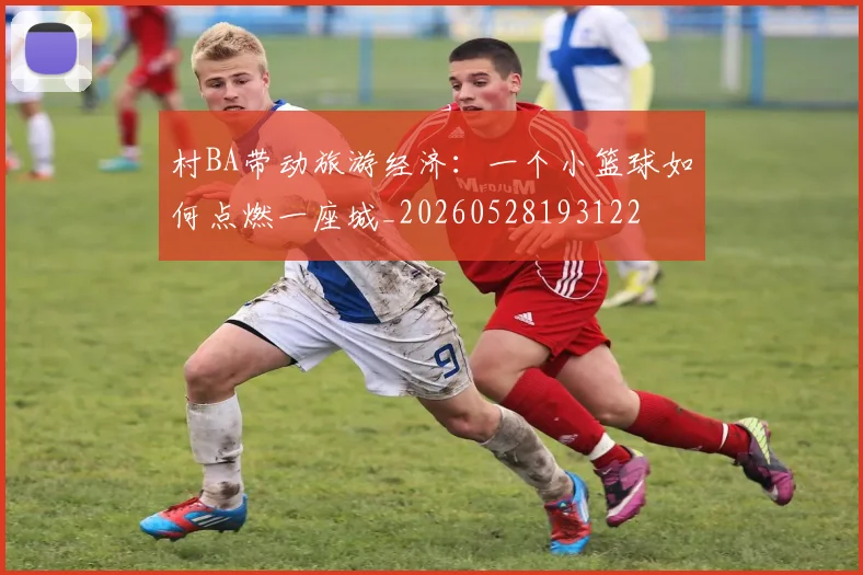 村BA带动旅游经济:一个小篮球如何点燃一座城_20260528193122