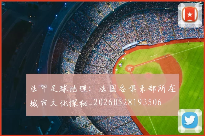 法甲足球地理:法国各俱乐部所在城市文化探秘_20260528193506